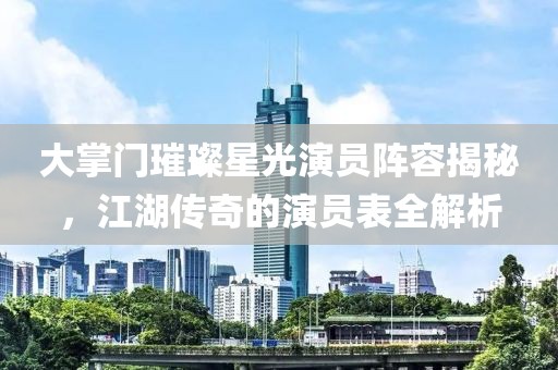 大掌門璀璨星光演員陣容揭秘，江湖傳奇的演員表全解析