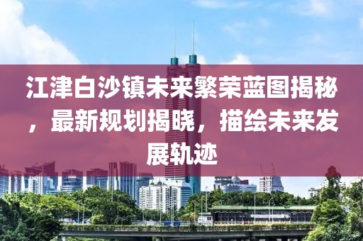 江津白沙鎮(zhèn)未來(lái)繁榮藍(lán)圖揭秘，最新規(guī)劃揭曉，描繪未來(lái)發(fā)展軌跡