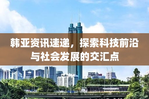 韓亞資訊速遞，探索科技前沿與社會發(fā)展的交匯點(diǎn)