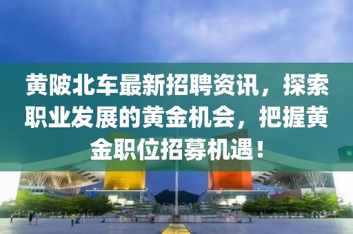 黃陂北車最新招聘資訊，探索職業(yè)發(fā)展的黃金機會，把握黃金職位招募機遇！