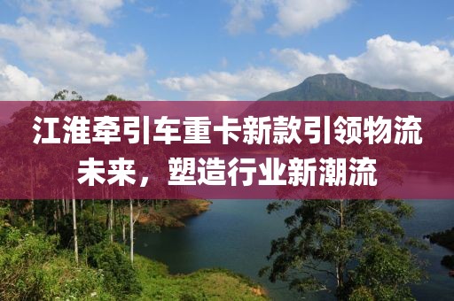 江淮牽引車重卡新款引領(lǐng)物流未來，塑造行業(yè)新潮流