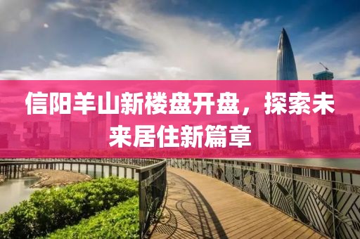信陽羊山新樓盤開盤，探索未來居住新篇章
