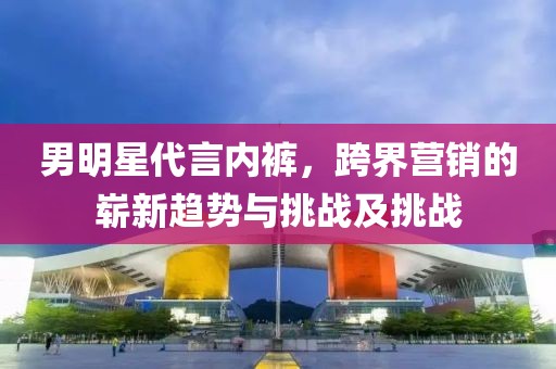 男明星代言內(nèi)褲，跨界營銷的嶄新趨勢(shì)與挑戰(zhàn)及挑戰(zhàn)