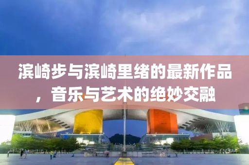 濱崎步與濱崎里緒的最新作品，音樂與藝術(shù)的絕妙交融