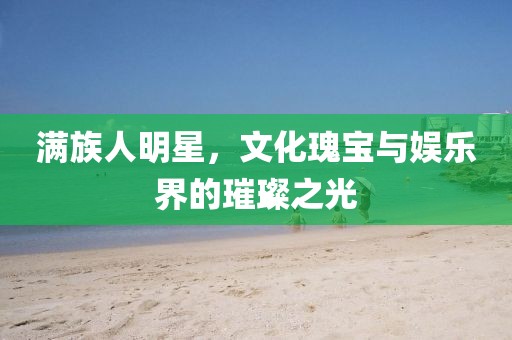 滿族人明星，文化瑰寶與娛樂(lè)界的璀璨之光