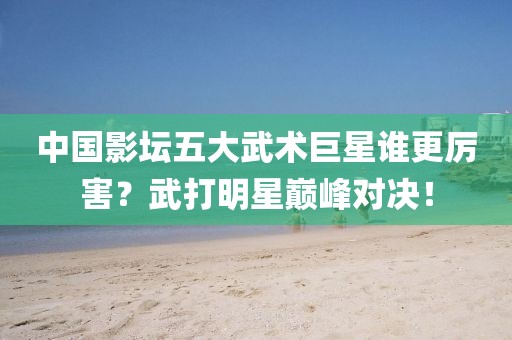 中國影壇五大武術(shù)巨星誰更厲害？武打明星巔峰對決！