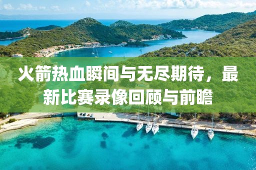 火箭熱血瞬間與無盡期待，最新比賽錄像回顧與前瞻