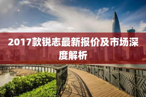 2017款銳志最新報(bào)價(jià)及市場深度解析