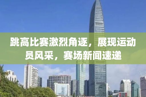 跳高比賽激烈角逐，展現(xiàn)運動員風(fēng)采，賽場新聞速遞