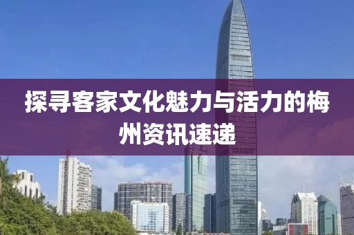 探尋客家文化魅力與活力的梅州資訊速遞