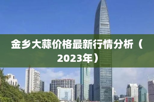 金鄉(xiāng)大蒜價(jià)格最新行情分析（2023年）