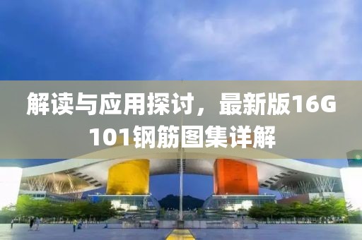 解讀與應(yīng)用探討，最新版16G101鋼筋圖集詳解
