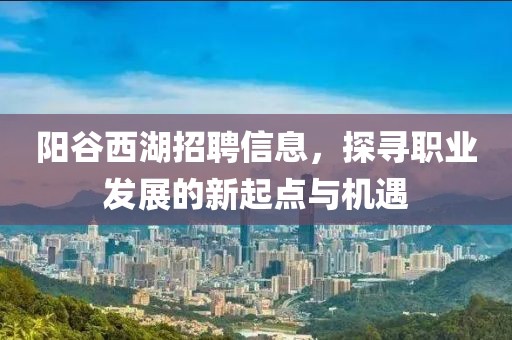陽谷西湖招聘信息，探尋職業(yè)發(fā)展的新起點與機遇