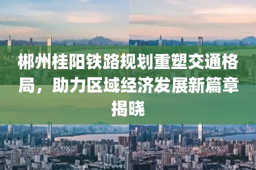 郴州桂陽鐵路規(guī)劃重塑交通格局，助力區(qū)域經(jīng)濟(jì)發(fā)展新篇章揭曉