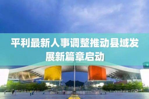 平利最新人事調(diào)整推動縣域發(fā)展新篇章啟動