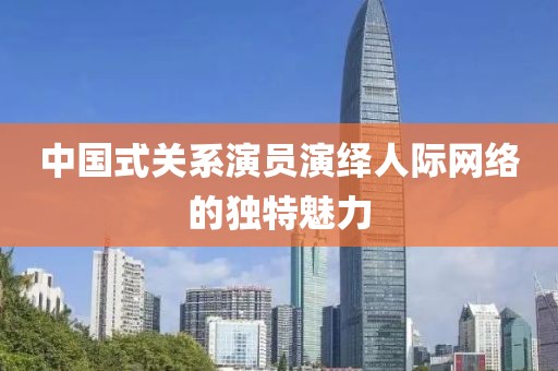 中國式關系演員演繹人際網(wǎng)絡的獨特魅力