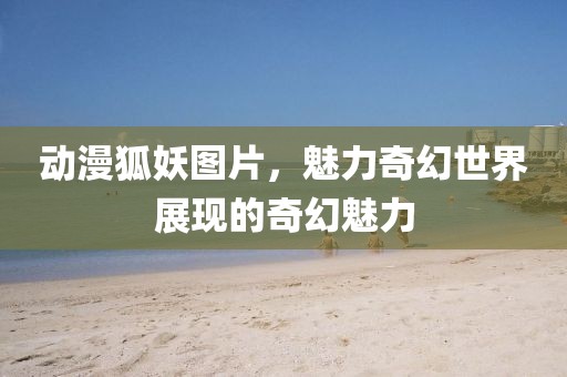 動漫狐妖圖片，魅力奇幻世界展現(xiàn)的奇幻魅力