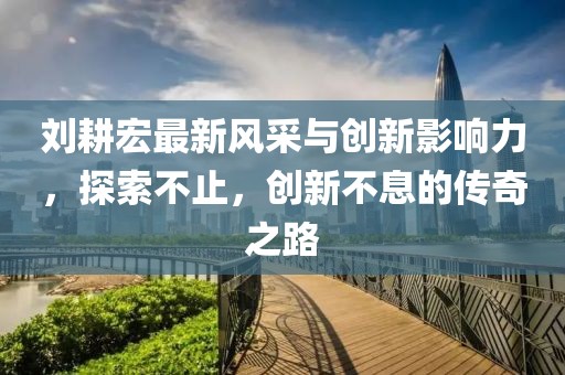 劉耕宏最新風采與創(chuàng)新影響力，探索不止，創(chuàng)新不息的傳奇之路