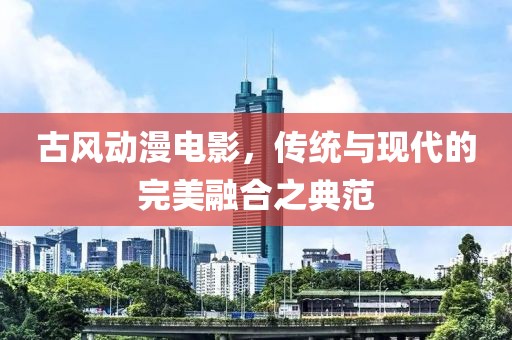 古風(fēng)動(dòng)漫電影，傳統(tǒng)與現(xiàn)代的完美融合之典范