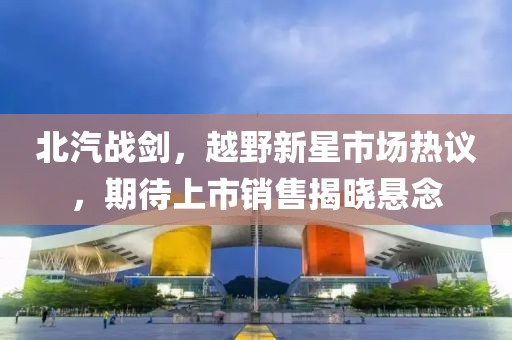 北汽戰(zhàn)劍，越野新星市場熱議，期待上市銷售揭曉懸念