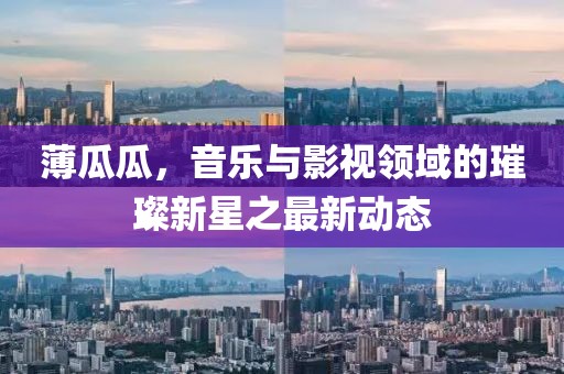 薄瓜瓜，音樂與影視領(lǐng)域的璀璨新星之最新動(dòng)態(tài)