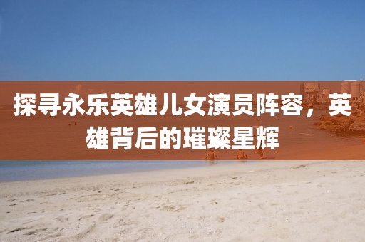 探尋永樂英雄兒女演員陣容，英雄背后的璀璨星輝