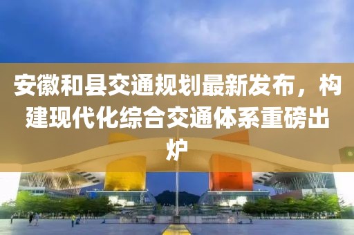 安徽和縣交通規(guī)劃最新發(fā)布，構(gòu)建現(xiàn)代化綜合交通體系重磅出爐