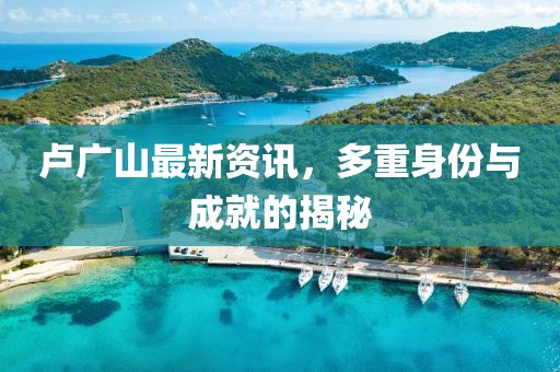 盧廣山最新資訊，多重身份與成就的揭秘