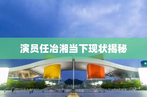 演員任冶湘當(dāng)下現(xiàn)狀揭秘