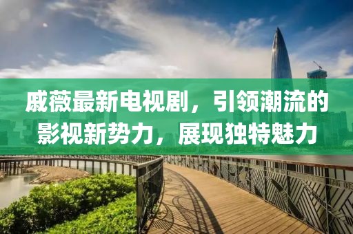 戚薇最新電視劇，引領(lǐng)潮流的影視新勢(shì)力，展現(xiàn)獨(dú)特魅力