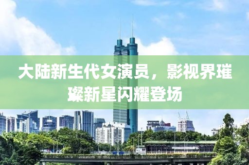 大陸新生代女演員，影視界璀璨新星閃耀登場