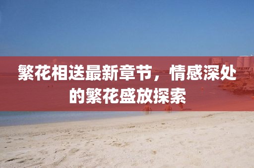 繁花相送最新章節(jié)，情感深處的繁花盛放探索
