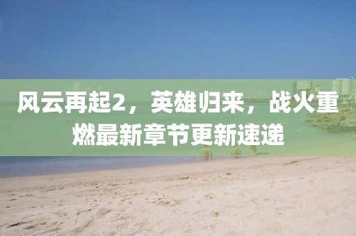 風云再起2，英雄歸來，戰(zhàn)火重燃最新章節(jié)更新速遞