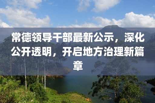 常德領(lǐng)導(dǎo)干部最新公示，深化公開透明，開啟地方治理新篇章