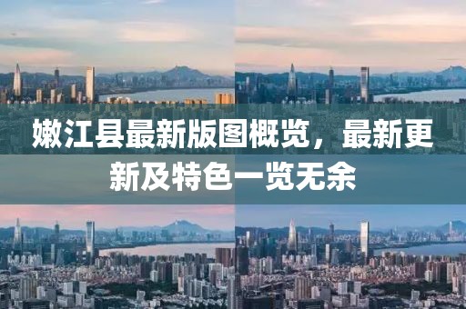 嫩江縣最新版圖概覽，最新更新及特色一覽無(wú)余