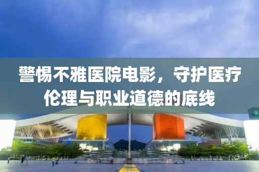 警惕不雅醫(yī)院電影，守護醫(yī)療倫理與職業(yè)道德的底線