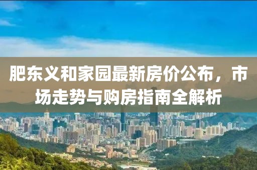 肥東義和家園最新房價公布，市場走勢與購房指南全解析