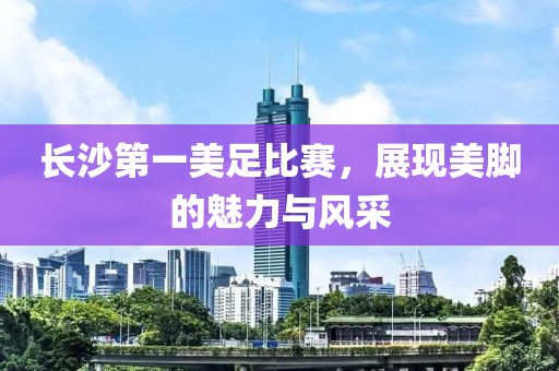 長沙第一美足比賽，展現(xiàn)美腳的魅力與風(fēng)采