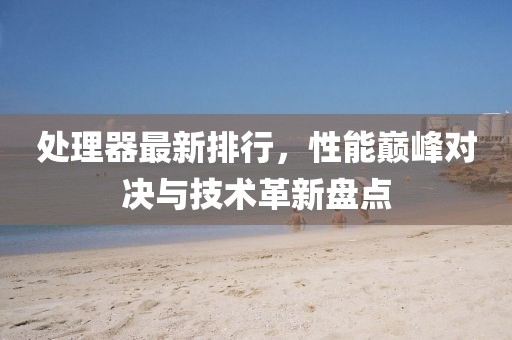處理器最新排行，性能巔峰對決與技術革新盤點
