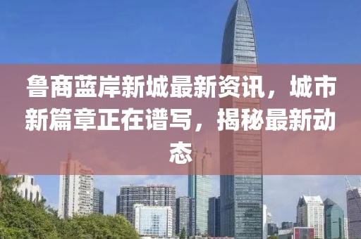 魯商藍(lán)岸新城最新資訊，城市新篇章正在譜寫(xiě)，揭秘最新動(dòng)態(tài)