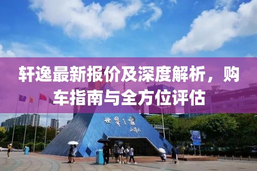 軒逸最新報價及深度解析，購車指南與全方位評估