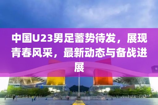 中國U23男足蓄勢待發(fā)，展現(xiàn)青春風(fēng)采，最新動態(tài)與備戰(zhàn)進展