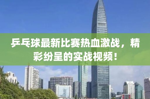 乒乓球最新比賽熱血激戰(zhàn)，精彩紛呈的實(shí)戰(zhàn)視頻！