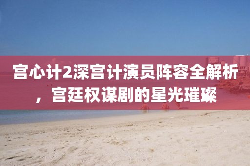 宮心計2深宮計演員陣容全解析，宮廷權(quán)謀劇的星光璀璨