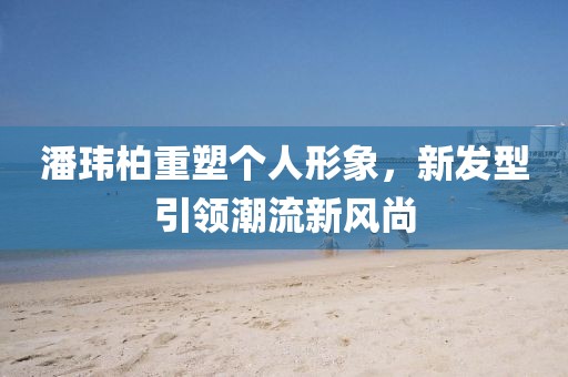 潘瑋柏重塑個人形象，新發(fā)型引領(lǐng)潮流新風(fēng)尚