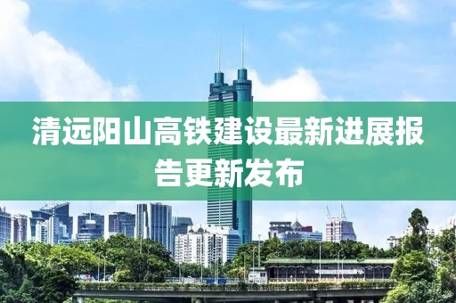 清遠(yuǎn)陽山高鐵建設(shè)最新進(jìn)展報告更新發(fā)布