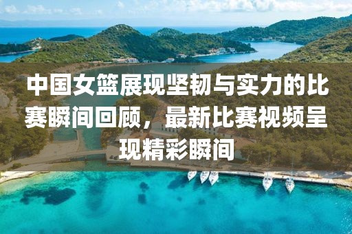中國女籃展現(xiàn)堅韌與實力的比賽瞬間回顧，最新比賽視頻呈現(xiàn)精彩瞬間