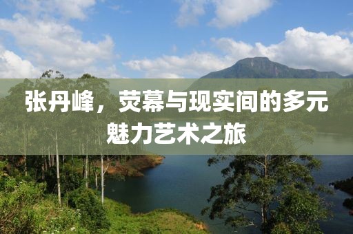 張丹峰，熒幕與現(xiàn)實(shí)間的多元魅力藝術(shù)之旅