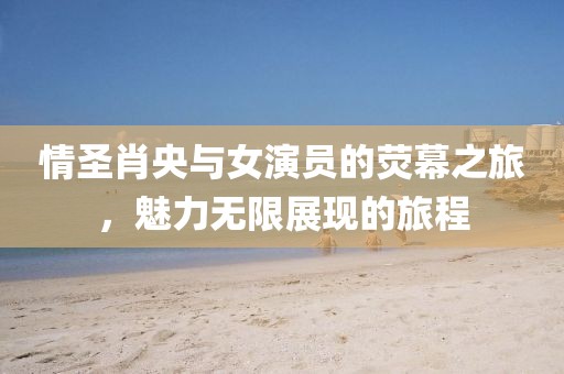 情圣肖央與女演員的熒幕之旅，魅力無限展現(xiàn)的旅程