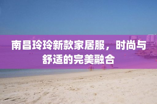 南昌玲玲新款家居服，時(shí)尚與舒適的完美融合